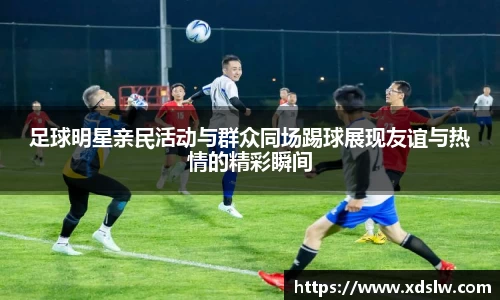 足球明星亲民活动与群众同场踢球展现友谊与热情的精彩瞬间